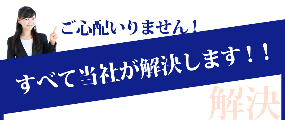 ご心配いりません!すべて当社が解決します!!